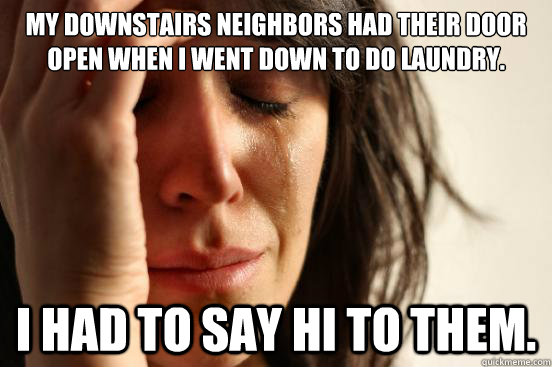 My downstairs neighbors had their door open when I went down to do laundry. I had to say hi to them.  First World Problems