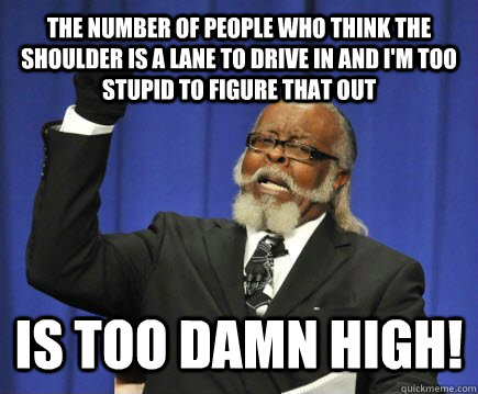 The number of people who think the shoulder is a lane to drive in and i'm too stupid to figure that out is too damn high!  Too Damn High