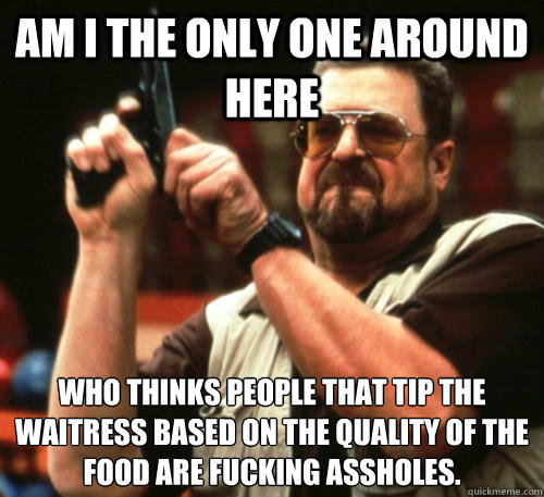 Am i the only one around here who thinks people that tip the waitress based on the quality of the food are fucking assholes. - Am i the only one around here who thinks people that tip the waitress based on the quality of the food are fucking assholes.  Am I The Only One Around Here