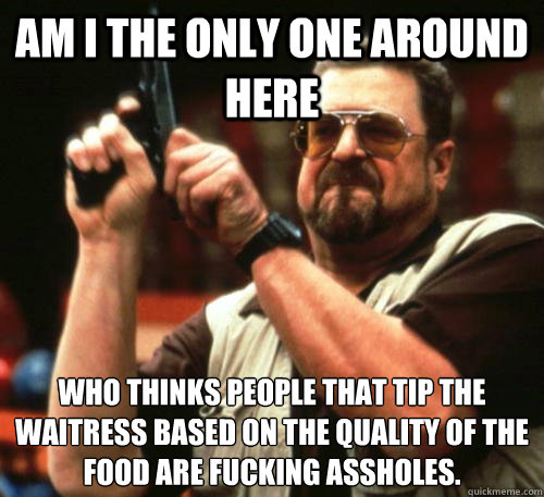 Am i the only one around here who thinks people that tip the waitress based on the quality of the food are fucking assholes.  Am I The Only One Around Here