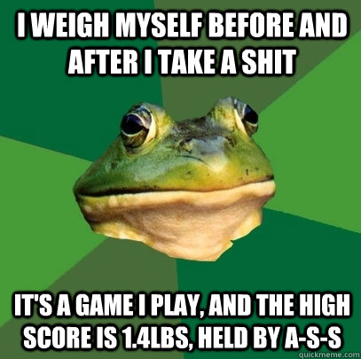 i weigh myself before and after i take a shit it's a game I play, and the high score is 1.4lbs, held by A-s-s  Foul Bachelor Frog