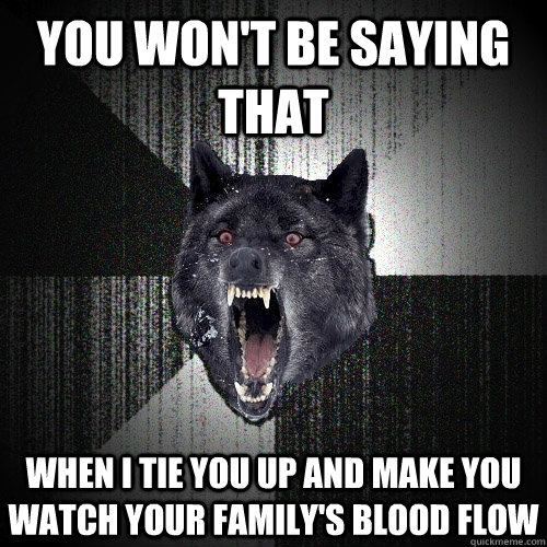you won't be saying that when i tie you up and make you watch your family's blood flow  Insanity Wolf