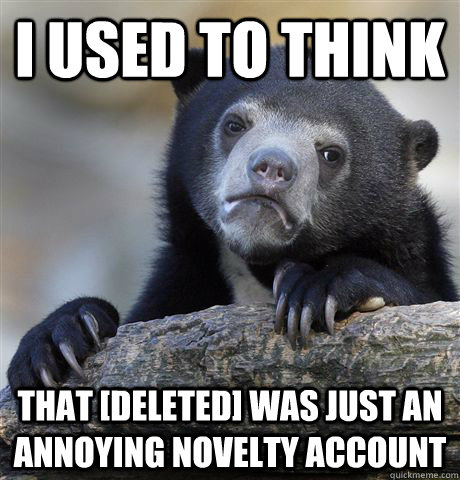 I used to think that [deleted] was just an annoying novelty account  Confession Bear