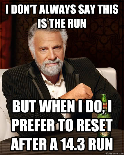 I don't always say this is the run but when I do, I prefer to reset after a 14.3 run  The Most Interesting Man In The World