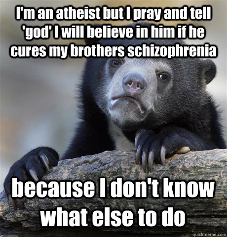 I'm an atheist but I pray and tell 'god' I will believe in him if he cures my brothers schizophrenia  because I don't know what else to do   Confession Bear