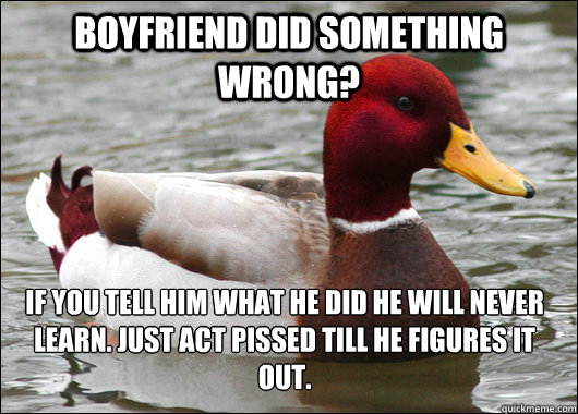 Boyfriend did something wrong? If you tell him what he did he will never learn. Just act Pissed till he figures it out.   Malicious Advice Mallard