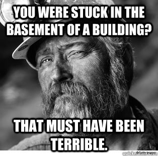 You were stuck in the basement of a building? That must have been terrible. - You were stuck in the basement of a building? That must have been terrible.  Unimpressed Coal Miner