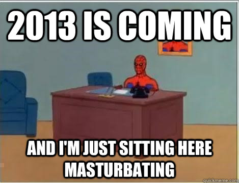 2013 is coming  AND I'M JUST SITTING HERE masturbating  And im just sitting here