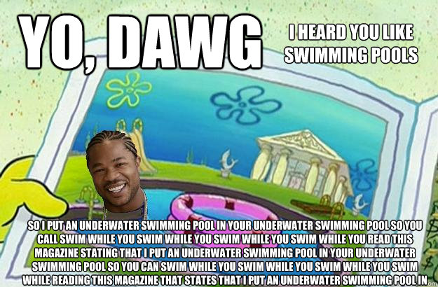 Yo, Dawg I heard you like
Swimming pools So I put an underwater swimming pool in your underwater swimming pool so you call swim while you swim while you swim while you swim while you read this magazine stating that I put an underwater swimming pool in you - Yo, Dawg I heard you like
Swimming pools So I put an underwater swimming pool in your underwater swimming pool so you call swim while you swim while you swim while you swim while you read this magazine stating that I put an underwater swimming pool in you  I heard you liek swimming pools