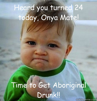 Heard you turned 24 today, Onya Mate! Time to Get Aboriginal Drunk!!  