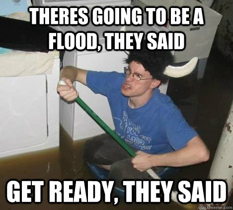 theres going to be a flood, they said get ready, they said  They said