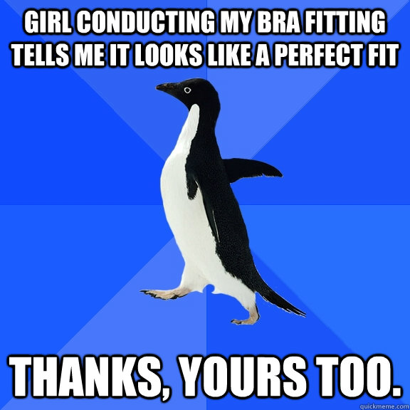 Girl conducting my bra fitting tells me it looks like a perfect fit Thanks, Yours too.  Socially Awkward Penguin