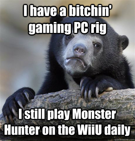 I have a bitchin' gaming PC rig I still play Monster Hunter on the WiiU daily  Confession Bear