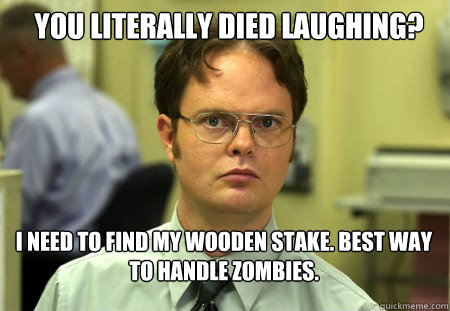 You literally died laughing? I need to find my wooden stake. Best way to handle zombies.  Schrute