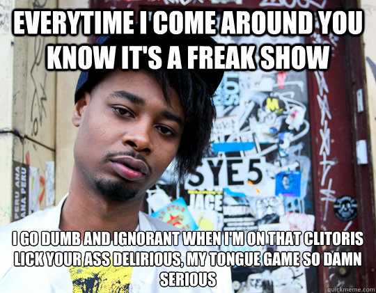 Everytime I come around you know it's a freak show I go dumb and ignorant when I'm on that clitoris
Lick your ass delirious, my tongue game so damn serious - Everytime I come around you know it's a freak show I go dumb and ignorant when I'm on that clitoris
Lick your ass delirious, my tongue game so damn serious  right