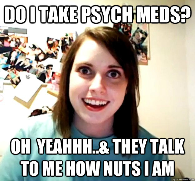 do I take psych meds? oh  yeahhh..& they talk to me how nuts I am - do I take psych meds? oh  yeahhh..& they talk to me how nuts I am  Misc