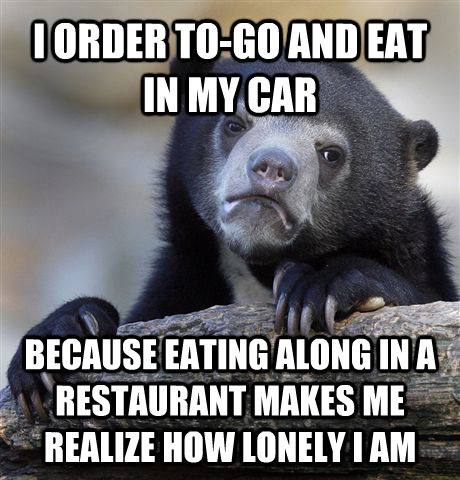 I ORDER TO-GO AND EAT IN MY CAR  BECAUSE EATING ALONG IN A RESTAURANT MAKES ME REALIZE HOW LONELY I AM  Confession Bear