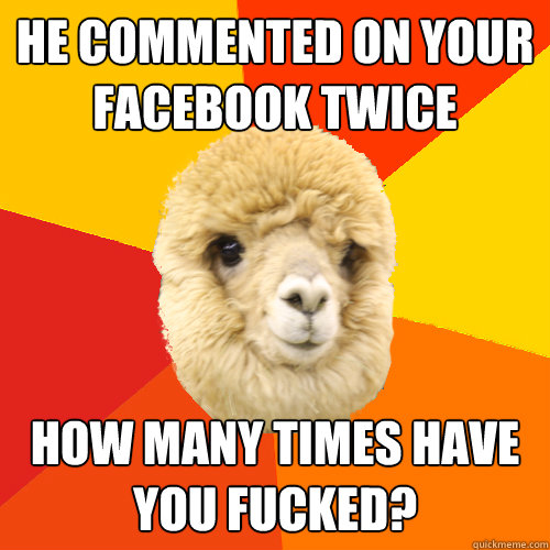 He commented on your facebook twice HOW MANY TIMES HAVE YOU FUCKED?  Jealous Boyfriend Alpaca