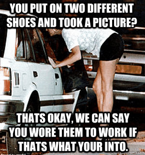 You put on two different shoes and took a picture? Thats okay, we can say you wore them to work if thats what your into.  Karma Whore