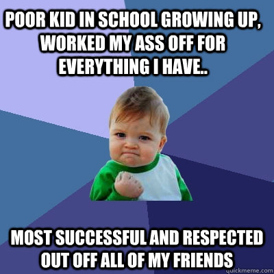 Poor kid in school growing up, Worked my ass off for everything i have.. Most successful and respected out off all of my friends  Success Kid