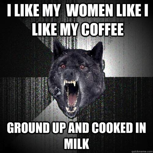 I like my  women like i like my coffee Ground up and cooked in milk  Insanity Wolf