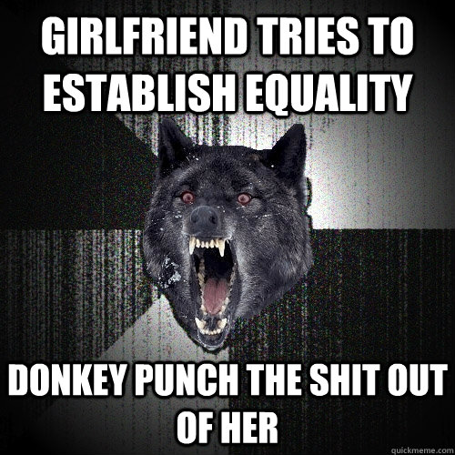 Girlfriend tries to establish equality Donkey punch the shit out of her  Insanity Wolf