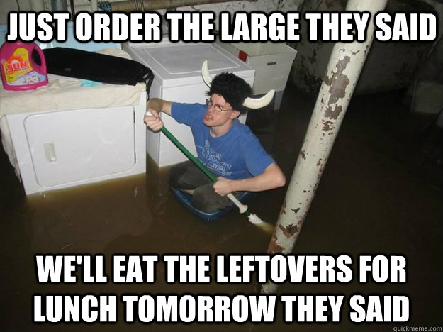 Just order the large they said we'll eat the leftovers for lunch tomorrow they said  