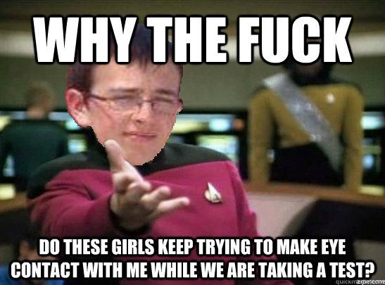 why the fuck do these girls keep trying to make eye contact with me while we are taking a test?  - why the fuck do these girls keep trying to make eye contact with me while we are taking a test?   Misc