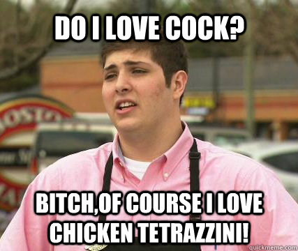 Do I love cock? Bitch,of course I love chicken tetrazzini!  