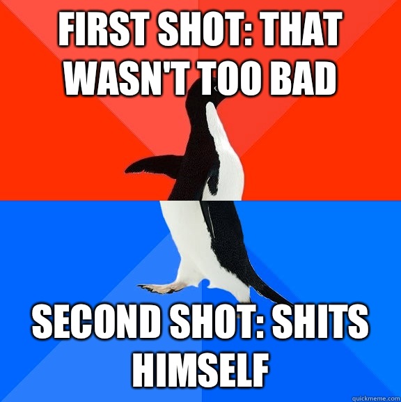 First shot: That wasn't too bad Second shot: shits himself  Socially Awesome Awkward Penguin