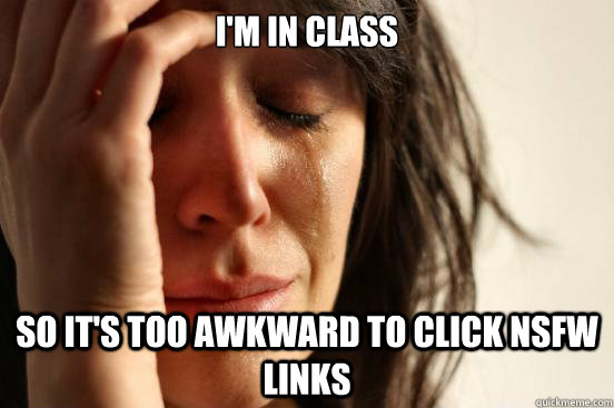 i'm in class so it's too awkward to click nsfw links  First World Problems