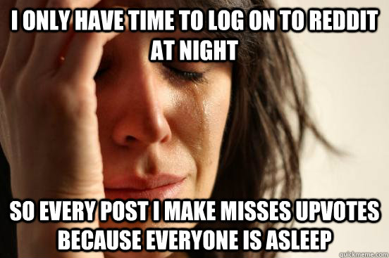 i only have time to log on to reddit at night so every post i make misses upvotes because everyone is asleep  First World Problems