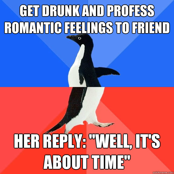 get drunk and profess romantic feelings to friend her reply: 