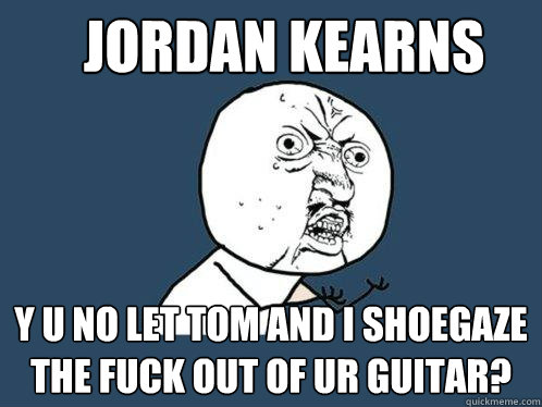 Jordan Kearns y u no let Tom and I shoegaze the fuck out of ur guitar?  Y U No