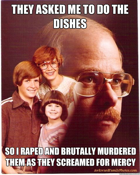 they asked me to do the dishes so i raped and brutally murdered them as they screamed for mercy  Vengeance Dad