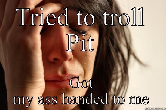 TRIED TO TROLL PIT GOT MY ASS HANDED TO ME First World Problems