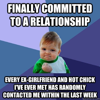 finally committed to a relationship every ex-girlfriend and hot chick i've ever met has randomly contacted me within the last week  Success Kid
