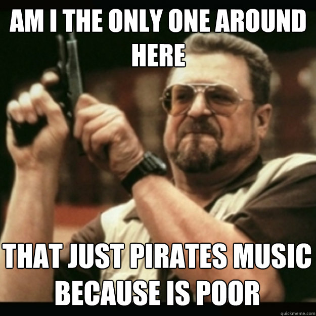 AM I THE ONLY ONE AROUND 
HERE
 That just pirates music because is poor  Im I the only one around here