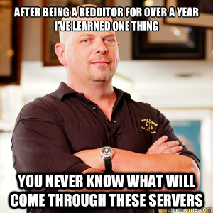 After being a Redditor for over a year I've learned one thing You never know what will come through these servers  Rick Harrisons Opinion