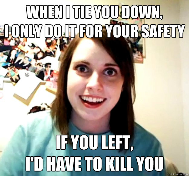 When I tie you down, I only do it for your safety If you left, I'd have to kill you Misc