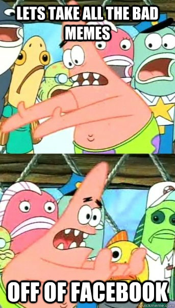 Lets take all the bad memes  off of facebook  Push it somewhere else Patrick