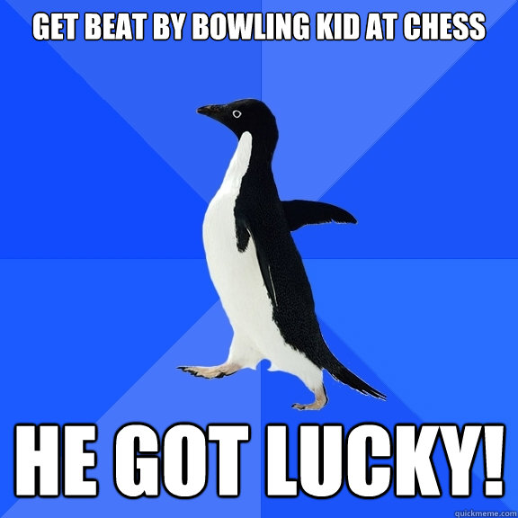 get beat by bowling kid at chess he got lucky!  Socially Awkward Penguin
