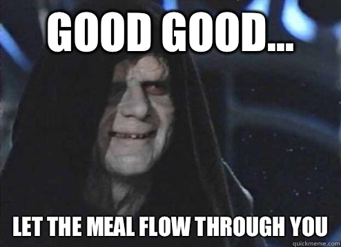 good good... let the meal flow through you  Emperor Palpatine