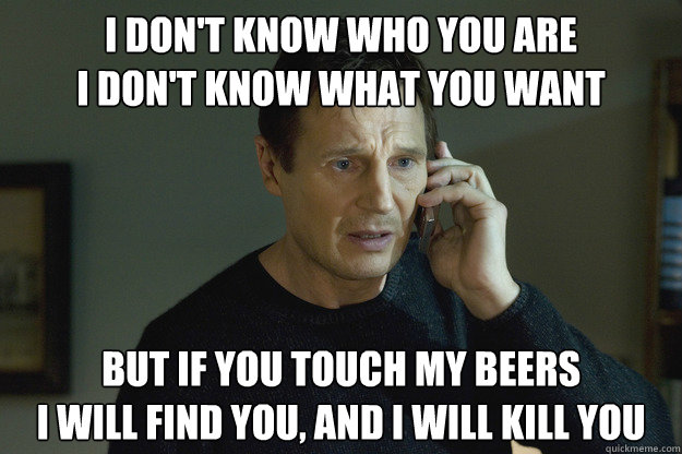 I don't know who you are
i don't know what you want but If you touch my beers
i will find you, and i will kill you  Taken Liam Neeson