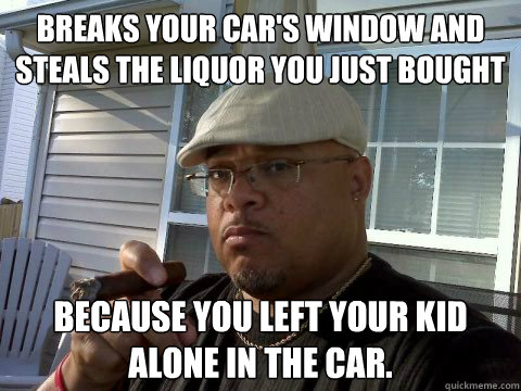 Breaks your car's window and steals the liquor you just bought because you left your kid alone in the car.  Ghetto Good Guy Greg