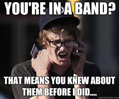 You're in a band? That means you knew about them before I did.... - You're in a band? That means you knew about them before I did....  Sad Hipster