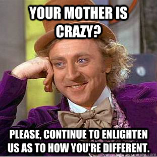 Your mother is crazy? Please, continue to enlighten us as to how you're different.  Creepy Wonka