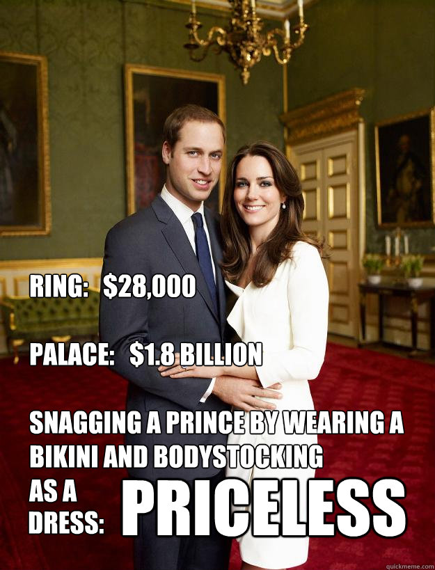 RING:   $28,000

PALACE:   $1.8 BILLION

SNAGGING A PRINCE BY WEARING A BIKINI AND BODYSTOCKING
AS A PRICELESS DRESS: - RING:   $28,000

PALACE:   $1.8 BILLION

SNAGGING A PRINCE BY WEARING A BIKINI AND BODYSTOCKING
AS A PRICELESS DRESS:  Kate Middleton