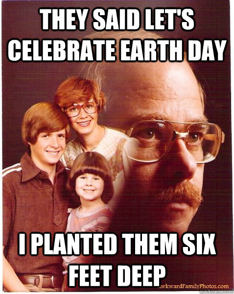 They said let's celebrate earth day i planted them six feet deep  Vengeance Dad