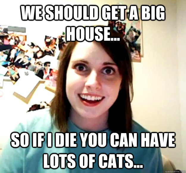 we should get a big house... so if i die you can have lots of cats...  Overly Attached Girlfriend